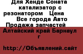 Для Хенде Соната5 катализатор с резонатором › Цена ­ 4 000 - Все города Авто » Продажа запчастей   . Алтайский край,Барнаул г.